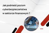 Jak podnieść poziom cyberbezpieczeństwa w sektorze finansowym?